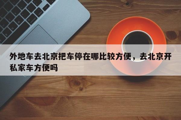 外地车去北京把车停在哪比较方便，去北京开私家车方便吗-第1张图片-潇倩百科
