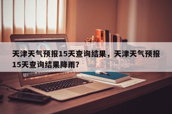 天津天气预报15天查询结果，天津天气预报15天查询结果降雨？-第1张图片-潇倩百科