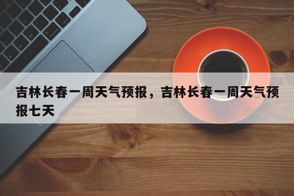 吉林长春一周天气预报，吉林长春一周天气预报七天-第1张图片-潇倩百科