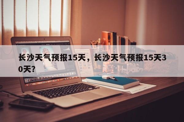 长沙天气预报15天，长沙天气预报15天30天？-第1张图片-潇倩百科