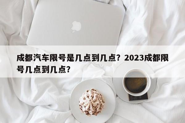 成都汽车限号是几点到几点？2023成都限号几点到几点？-第1张图片-潇倩百科