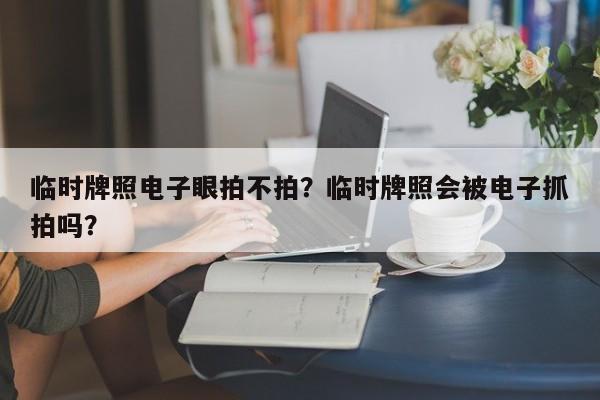 临时牌照电子眼拍不拍？临时牌照会被电子抓拍吗？-第1张图片-潇倩百科