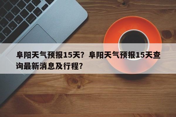 阜阳天气预报15天？阜阳天气预报15天查询最新消息及行程？-第1张图片-潇倩百科