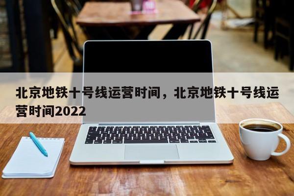 北京地铁十号线运营时间，北京地铁十号线运营时间2022-第1张图片-潇倩百科