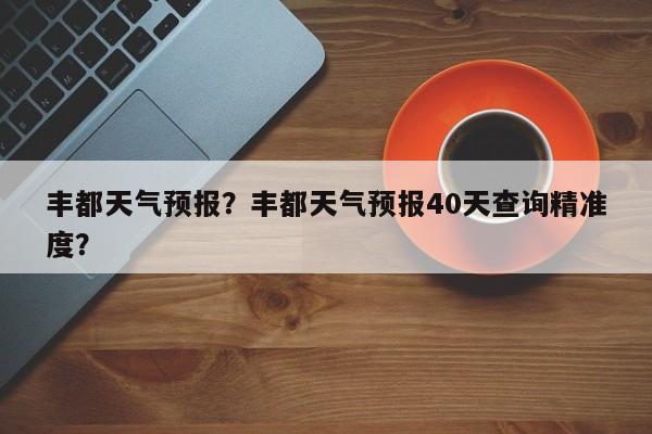 丰都天气预报？丰都天气预报40天查询精准度？-第1张图片-潇倩百科