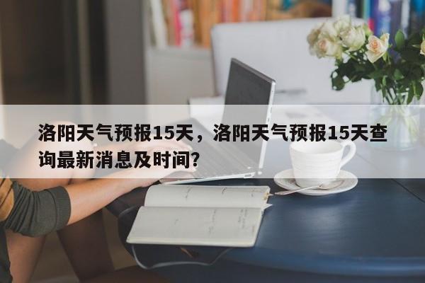 洛阳天气预报15天，洛阳天气预报15天查询最新消息及时间？-第1张图片-潇倩百科