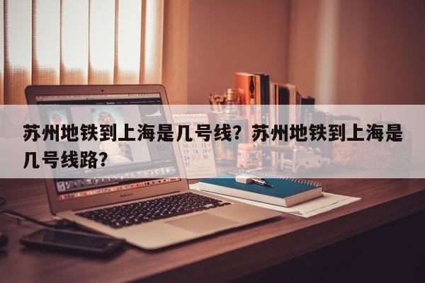 苏州地铁到上海是几号线？苏州地铁到上海是几号线路？-第1张图片-潇倩百科