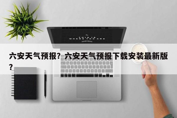 六安天气预报？六安天气预报下载安装最新版？-第1张图片-潇倩百科