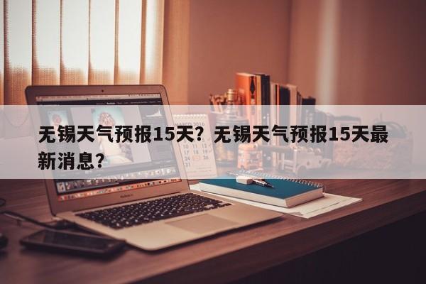 无锡天气预报15天？无锡天气预报15天最新消息？-第1张图片-潇倩百科