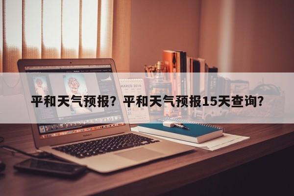 平和天气预报？平和天气预报15天查询？-第1张图片-潇倩百科