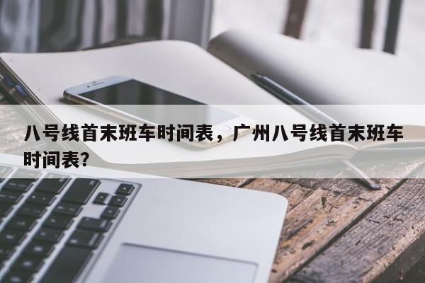 八号线首末班车时间表，广州八号线首末班车时间表？-第1张图片-潇倩百科