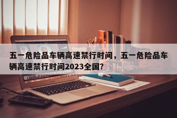 五一危险品车辆高速禁行时间，五一危险品车辆高速禁行时间2023全国？-第1张图片-潇倩百科