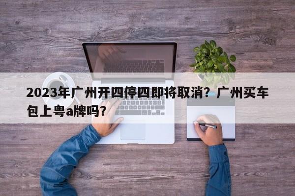 2023年广州开四停四即将取消？广州买车包上粤a牌吗？-第1张图片-潇倩百科