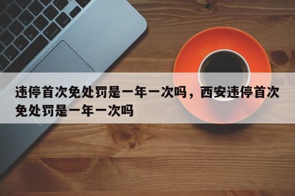 违停首次免处罚是一年一次吗，西安违停首次免处罚是一年一次吗-第1张图片-潇倩百科