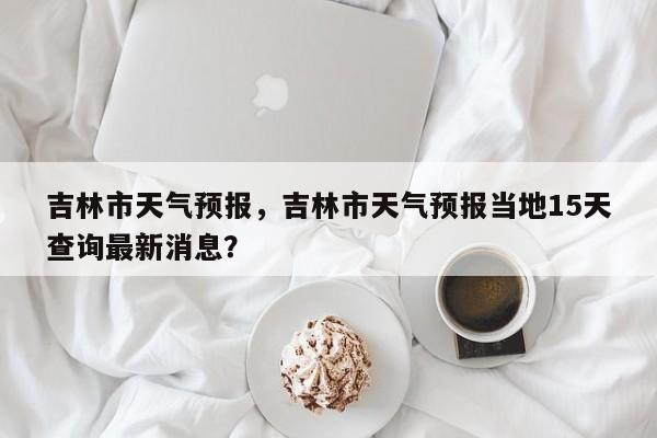 吉林市天气预报，吉林市天气预报当地15天查询最新消息？-第1张图片-潇倩百科