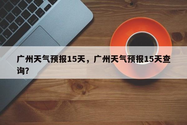 广州天气预报15天，广州天气预报15天查询？-第1张图片-潇倩百科