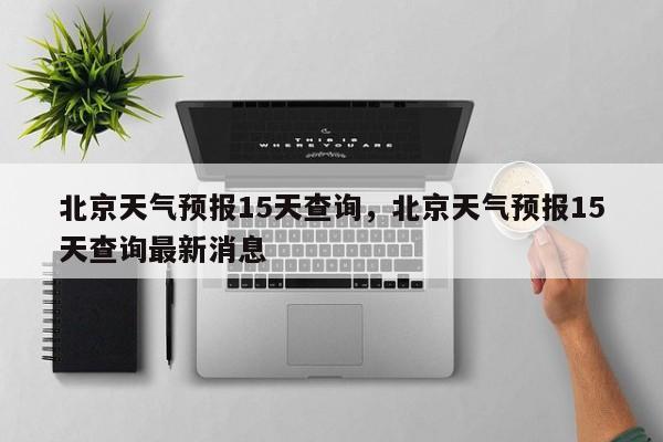 北京天气预报15天查询，北京天气预报15天查询最新消息-第1张图片-潇倩百科