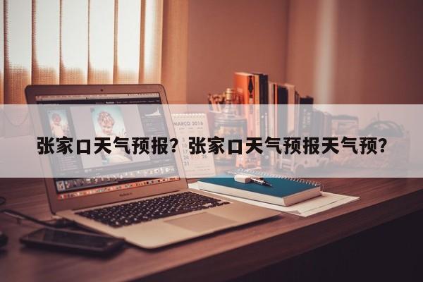 张家口天气预报？张家口天气预报天气预？-第1张图片-潇倩百科