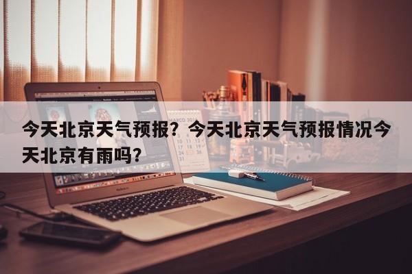 今天北京天气预报？今天北京天气预报情况今天北京有雨吗？-第1张图片-潇倩百科