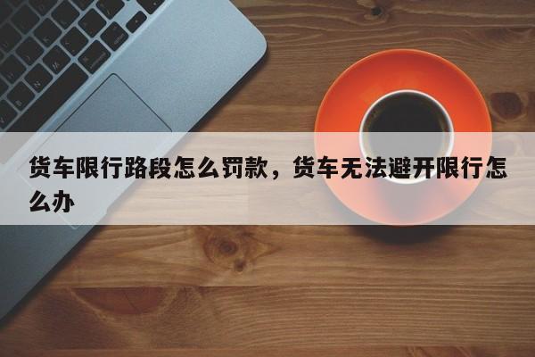 货车限行路段怎么罚款，货车无法避开限行怎么办-第1张图片-潇倩百科