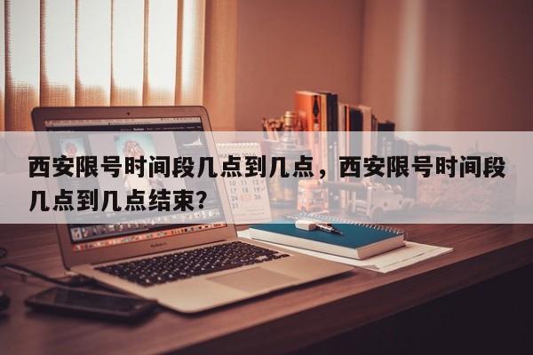 西安限号时间段几点到几点，西安限号时间段几点到几点结束？-第1张图片-潇倩百科