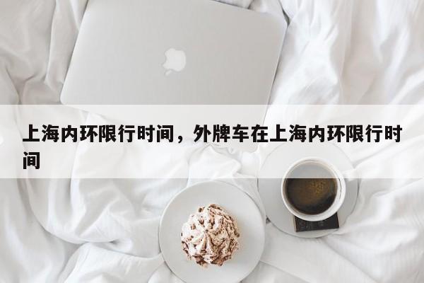 上海内环限行时间，外牌车在上海内环限行时间-第1张图片-潇倩百科
