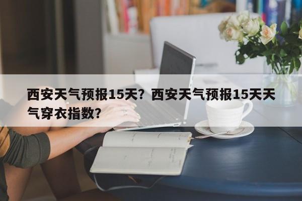 西安天气预报15天？西安天气预报15天天气穿衣指数？-第1张图片-潇倩百科