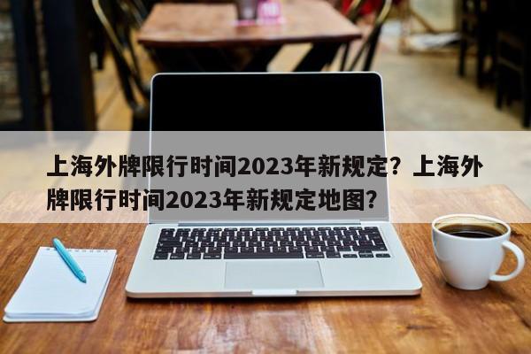 上海外牌限行时间2023年新规定？上海外牌限行时间2023年新规定地图？-第1张图片-潇倩百科