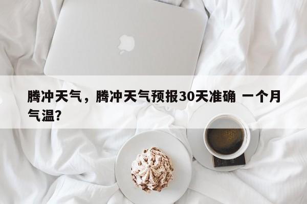 腾冲天气，腾冲天气预报30天准确 一个月气温？-第1张图片-潇倩百科