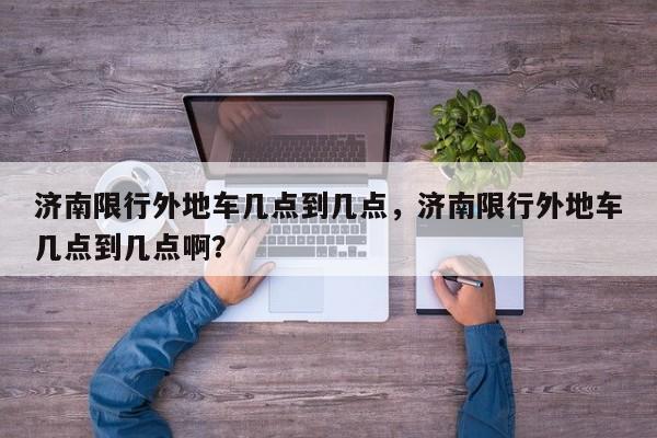 济南限行外地车几点到几点，济南限行外地车几点到几点啊？-第1张图片-潇倩百科