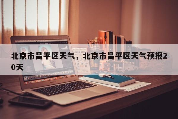 北京市昌平区天气，北京市昌平区天气预报20天-第1张图片-潇倩百科