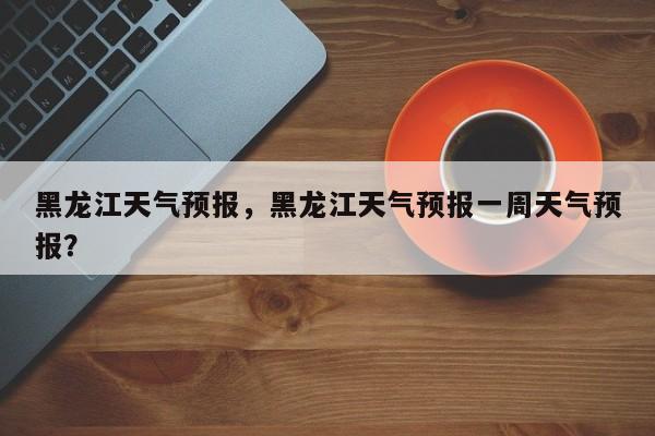 黑龙江天气预报，黑龙江天气预报一周天气预报？-第1张图片-潇倩百科