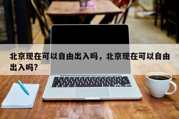北京现在可以自由出入吗，北京现在可以自由出入吗?-第1张图片-潇倩百科