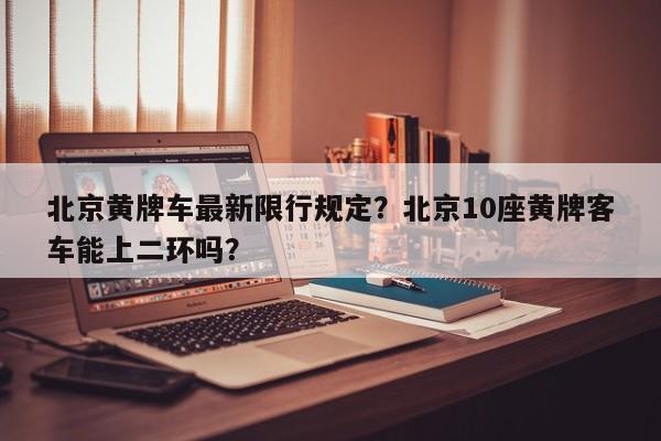 北京黄牌车最新限行规定？北京10座黄牌客车能上二环吗？-第1张图片-潇倩百科