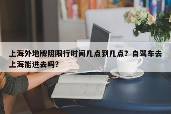上海外地牌照限行时间几点到几点？自驾车去上海能进去吗？-第1张图片-潇倩百科