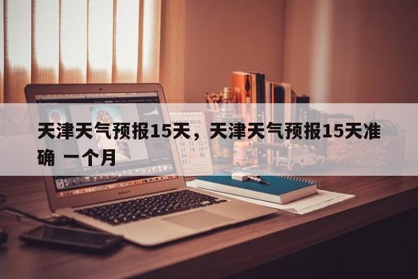 天津天气预报15天，天津天气预报15天准确 一个月-第1张图片-潇倩百科