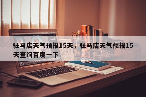 驻马店天气预报15天，驻马店天气预报15天查询百度一下-第1张图片-潇倩百科