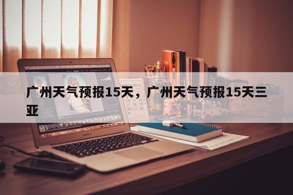 广州天气预报15天，广州天气预报15天三亚-第1张图片-潇倩百科