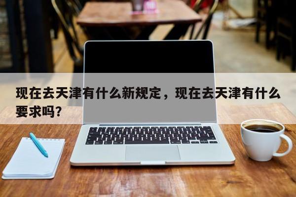 现在去天津有什么新规定，现在去天津有什么要求吗？-第1张图片-潇倩百科