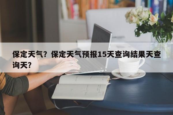 保定天气？保定天气预报15天查询结果天查询天？-第1张图片-潇倩百科