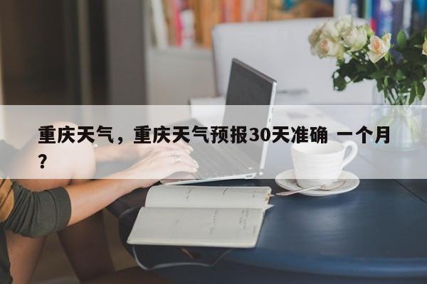 重庆天气，重庆天气预报30天准确 一个月？-第1张图片-潇倩百科