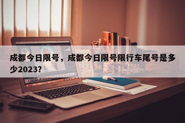 成都今日限号，成都今日限号限行车尾号是多少2023？-第1张图片-潇倩百科