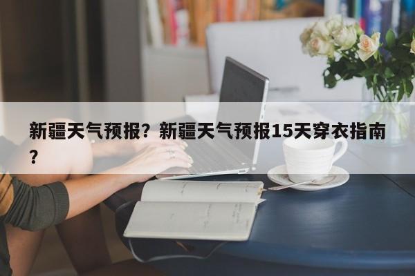 新疆天气预报？新疆天气预报15天穿衣指南？-第1张图片-潇倩百科