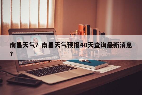 南昌天气？南昌天气预报40天查询最新消息？-第1张图片-潇倩百科