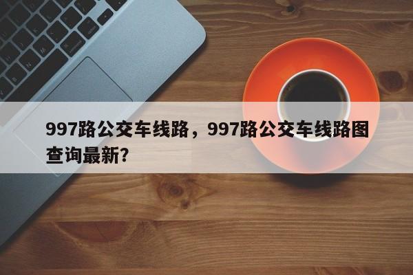 997路公交车线路，997路公交车线路图查询最新？-第1张图片-潇倩百科