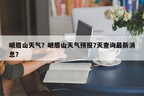峨眉山天气？峨眉山天气预报7天查询最新消息？-第1张图片-潇倩百科