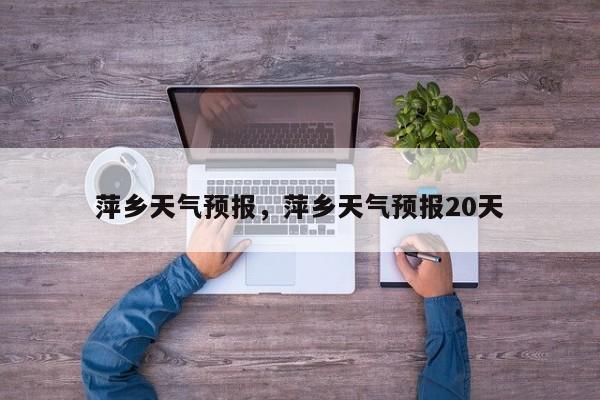 萍乡天气预报，萍乡天气预报20天-第1张图片-潇倩百科