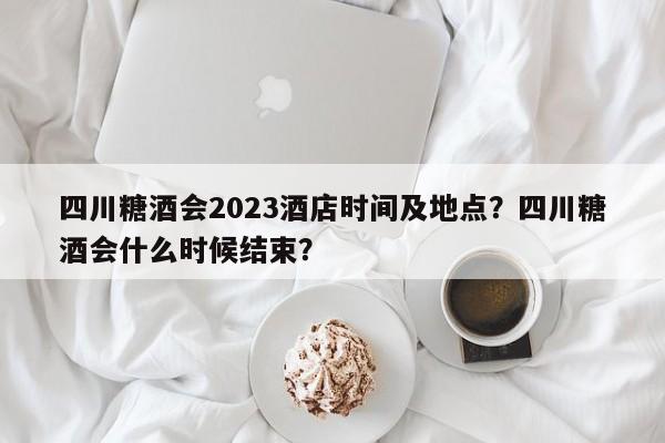 四川糖酒会2023酒店时间及地点？四川糖酒会什么时候结束？-第1张图片-潇倩百科