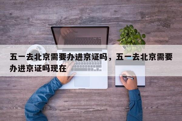 五一去北京需要办进京证吗，五一去北京需要办进京证吗现在-第1张图片-潇倩百科