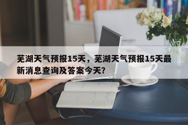 芜湖天气预报15天，芜湖天气预报15天最新消息查询及答案今天？-第1张图片-潇倩百科
